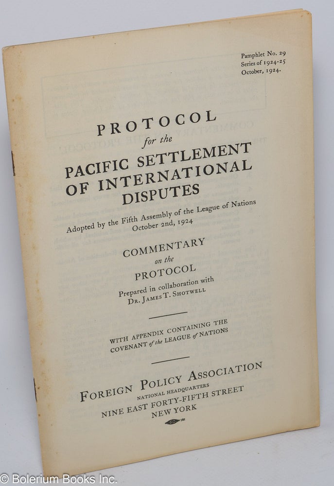 Cat.No: 104422 Protocol for the Pacific settlement of international disputes; adopted by the Fifth Assembly of the League of Nations October 2nd, 1924: commentary on the protocol prepared in collaboration with Dr. James T. Shotwell; with appendix containing the covenant of the League of Nations; pamphlet no. 29