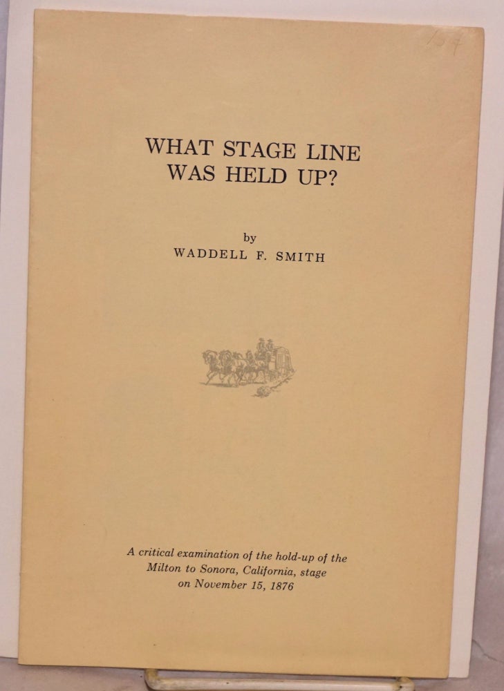 Cat.No: 120658 What Stage Line Was Held Up? a critical examination of the hold-up of the Milton to Sonora, California, stage on November 15, 1876. Waddell F. Smith.