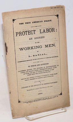 The true American policy. Protect labor: an address to the working men. To which are appended statements showing the increase of manufacturing industry and wealth under a protective tariff, rates of wages and cost of living in Europe as compared with the United States, etc.