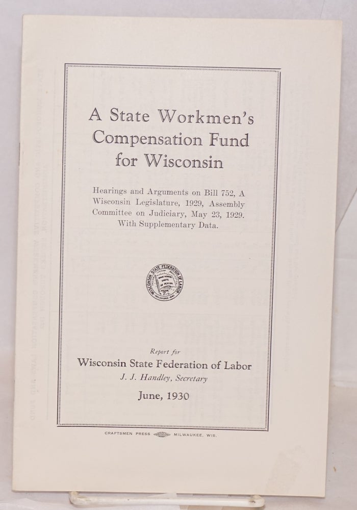 Cat.No: 134234 A state Workmen's Compensation Fund for Wisconsin. Hearings and arguments on Bill 752, A. Wisconsin Legislature, 1929, Assembly Committee on Judiciary, May 23, 1929. With supplementary data. Report for Wisconsin State Federation of Labor, J.J. Handley, secretary. June, 1930. Wisconsin State Federation of Labor, Wisconsin Legislature.