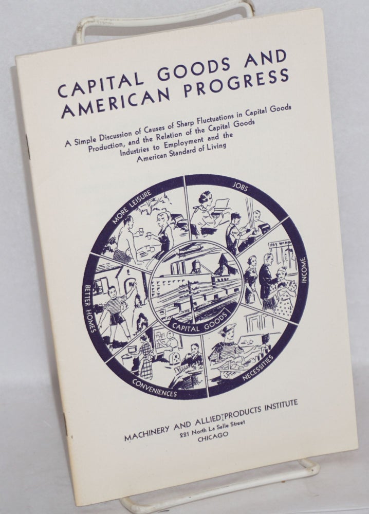 Cat.No: 136532 Capital goods and American progress: a simple discussion of causes of sharp fluctuations in capital goods industries to employment and the American standard of living. Machinery, Allied Products Institute.