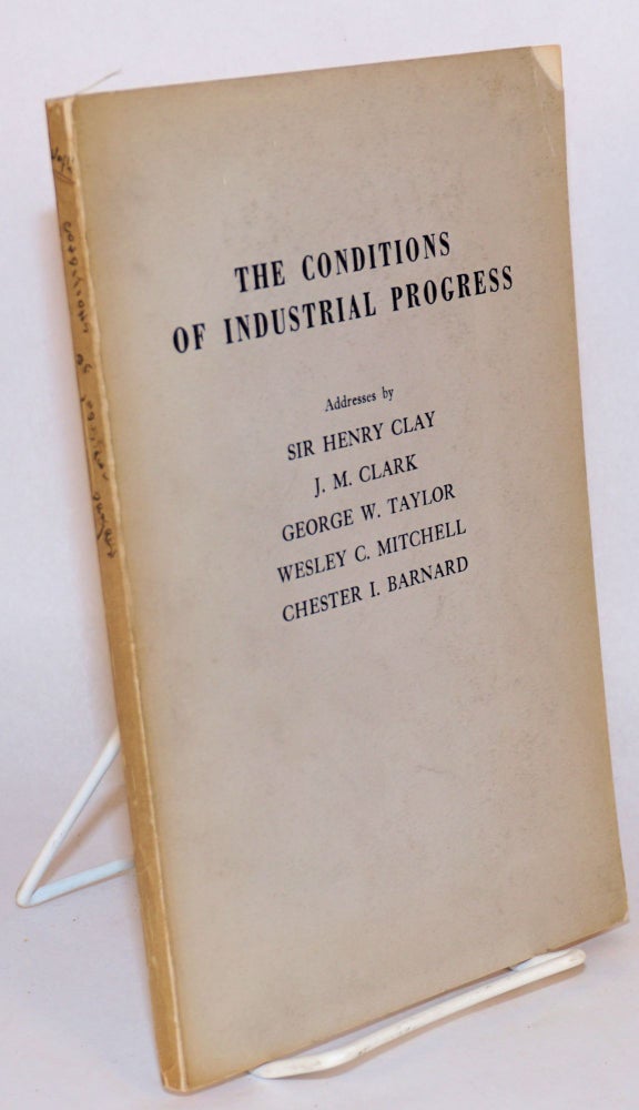 Cat.No: 137365 The conditions of industrial progress. Addresses by Sir Henry Clay, J.M. Clark, George W. Taylor, Wesley C. Mitchell, Chester I. Barnard at the twenty-fifth anniversary of the Industrial Research Department, Wharton School of Finance and Commerce, University of Pennsylvania, January, 1947. Henry Clay.