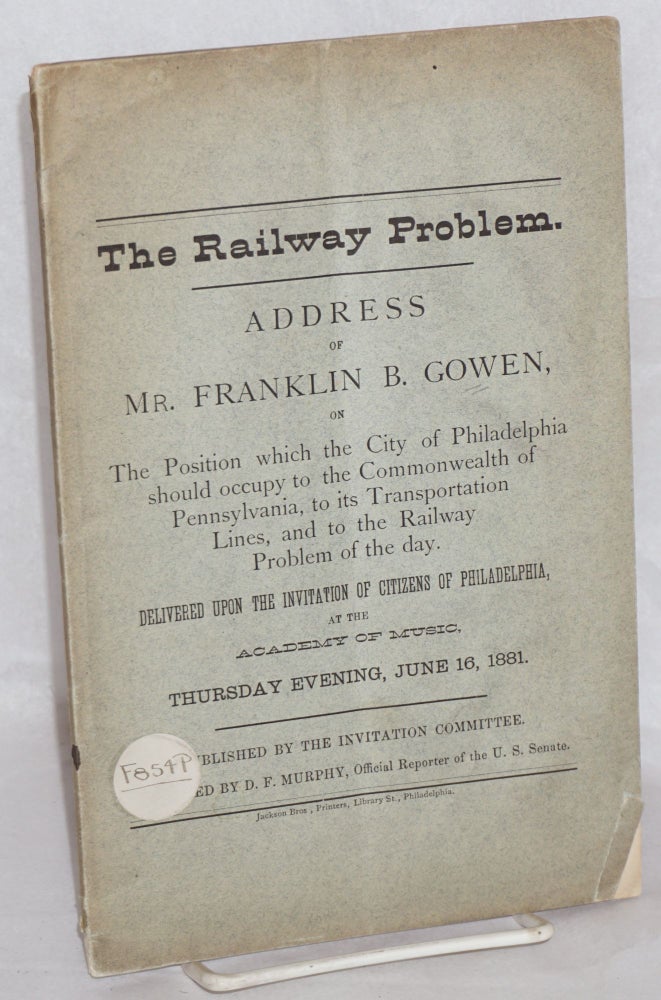 Cat.No: 144471 The Railway Problem: Address of Mr. Franklin B. Gowen, on the position which the city of Philadelphia should occupy to the commonwealth of Pennsylvania, to its transportation lines, and to the railway problem of the day. Delivered upon the invitation of citizens of Philadelphia at the Academy of Music, Thursday evening, June 16, 1881. Franklin B. Gowen.