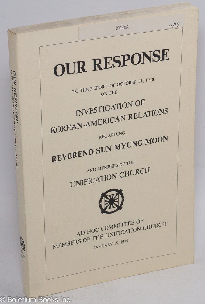 Cat.No: 150020 Our response to the report of October 31, 1978 on the investigation of Korean-American relations regarding reverend Sun Myung Moon and member of the Unification Church. Ad Hoc Committee of Members of the Unification Church.