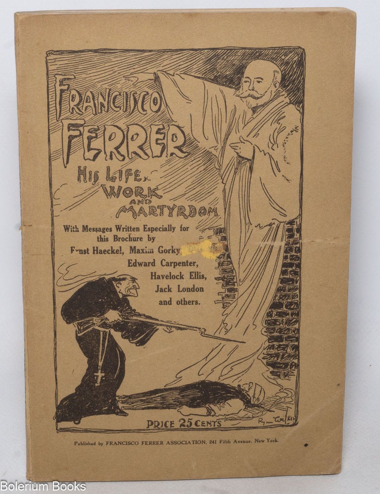 Cat.No: 153216 Francisco Ferrer, his life, work and martyrdom. With messages written especially for this brochure by Ernst Haeckel, Maxim Gorky, Edward Carpenter, Havelock Ellis, Jack London, and others. [cover title]. Leonard D. Abbott.