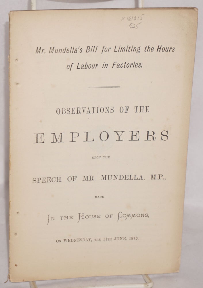 Cat.No: 161015 Mr. Mundella's bill for limiting the hours of labour in factories : observations of the employers upon the speech of Mr. Mundella, M.P., made in the House of Commons on Wednesday. 11 June 1873. Anthony John Mundella, York Association of Employers of Factory Labour in the Four Counties of Lancaster, Chester and Derby.