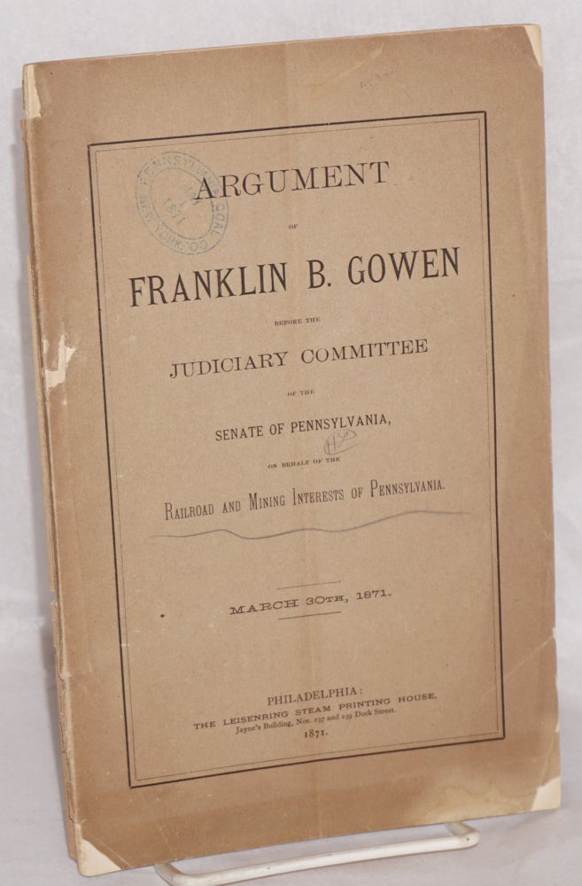 Cat.No: 161287 Argument of Franklin B. Gowen, before the Judiciary Committee of the Senate of Pennsylvania, on behalf of the railroad and mining interests of Pennsylvania, March 30th, 1871. Franklin B. Gowen.
