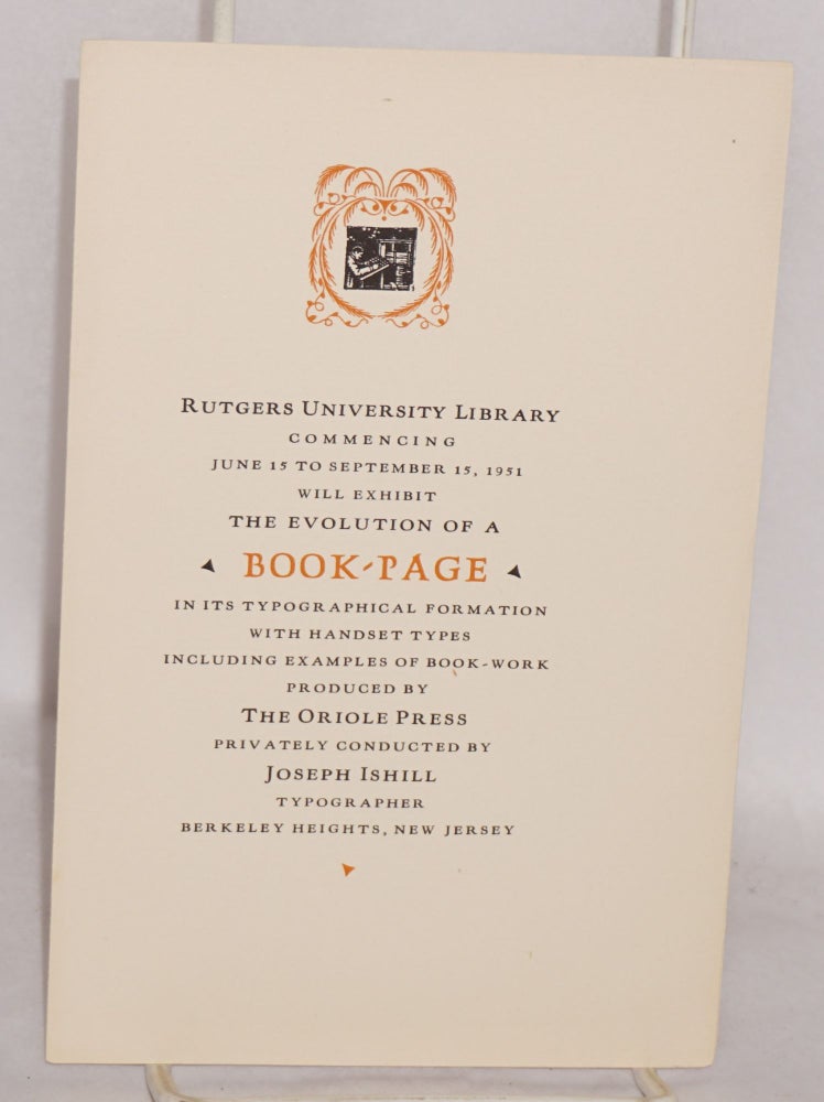 Cat.No: 167025 Rutgers University Library commencing June 15 to September 15, 1951 will exhibit the evolution of a Book-Page in its typographical formation with handset types including examples of book-work produced by The Oriole Press, privately conducted by Joseph Ishill, typographer. Joseph Ishill.
