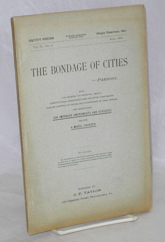 Cat.No: 173302 The bondage of cities a reprint of chapter III, (with original paging[)] from the work entitled 'The city for the people,' on the subject of home rule for cities, showing the bondage of cities to state legislatures, with a discussion of methods for obtaining freedom and self-government. The whole subject revised and new matter of much importance added. No copyright. Frank Parsons.