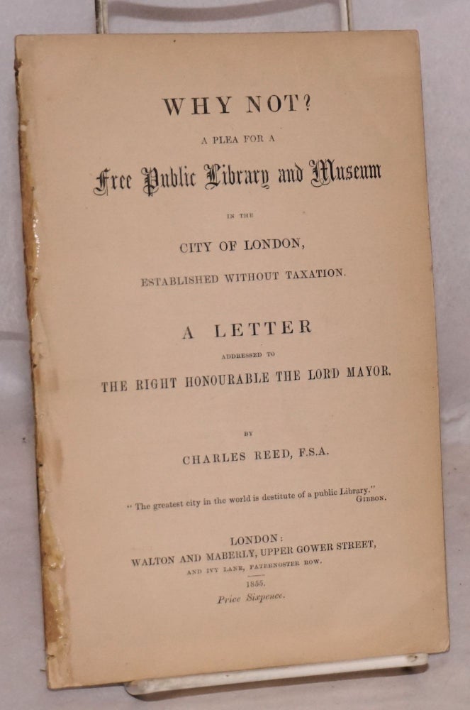 Cat.No: 173428 Why not? a plea for a free public library and museum in the city of London, established without taxation. A letter addressed to the right honourable the lord mayor. Charles Reed.