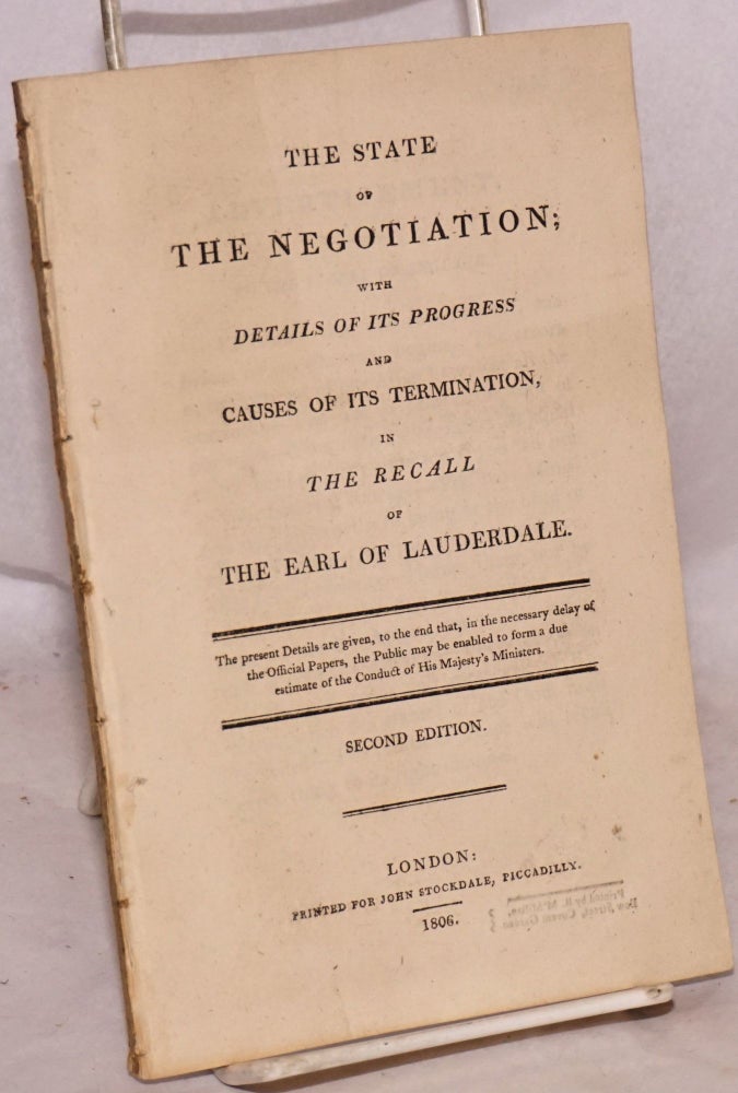 Cat.No: 190063 The State of the Negotiation; with Details of its Progress and Causes of its Termination, in the Recall of the Earl of Lauderdale. The present Details are given, to the end that, in the necessary delay of the Official Papers, the Public may be enabled to form a due estimate of the conduct of His Majesty's Ministers. Second Edition. Charles James Fox.