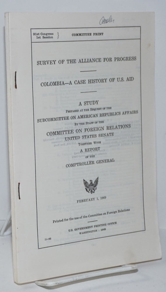 Cat.No: 196671 Survey of the Alliance for Progress: Colombia, a case history of U.S. aid. A study prepared at the request of the Subcommittee on American Republics Affairs, by the staff of the Committee on Foreign Relations, United States Senate, together with a report of the Comptroller General. United States. Congress. Senate. Committee on Foreign Relations.