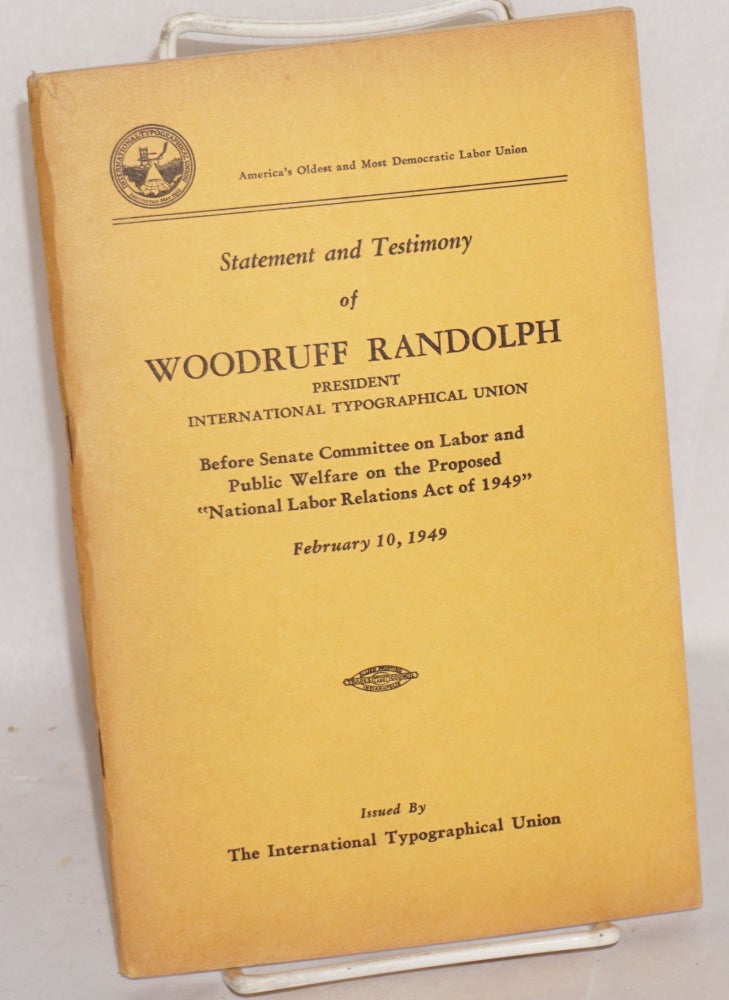 Cat.No: 199248 Statement and testimony of Woodruff Randolph, president International Typographical Union, before Senate Committee on Labor and Public Welfare on the proposed "National Labor Relations Act of 1949" February 10, 1949. Woodruff Randolph.