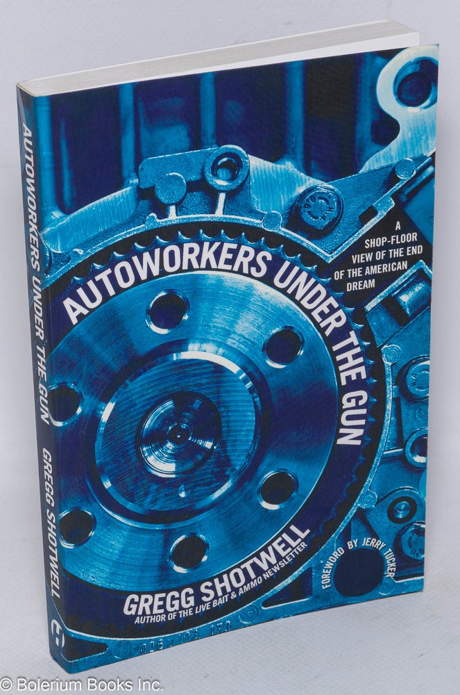 Cat.No: 211268 Autoworkers Under the Gun: a shop-floor view of the end of the American dream. Gregg Shotwell, Jerry Tucker, Lee Sustar.
