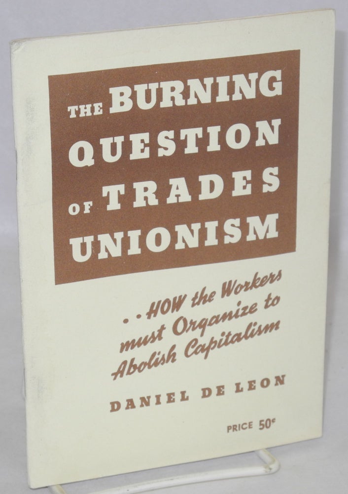 Cat.No: 211652 The Burning Question of Trades Unionism: a lecture delivered at Newark, N.J., April 21, 1904 [sub-title from cover:] How the workers must organize to abolish capitalism. Daniel De Leon.