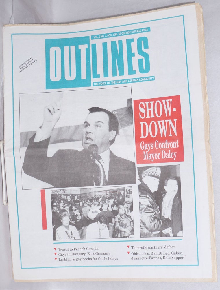 Cat.No: 215823 OUTlines: the voice of the gay and lesbian community; [originally Chicago Outlines] vol. 3, #7, Dec., 1989: "Showdown: Gays confront Mayor Daley" [cover story]. Tracy Baim.
