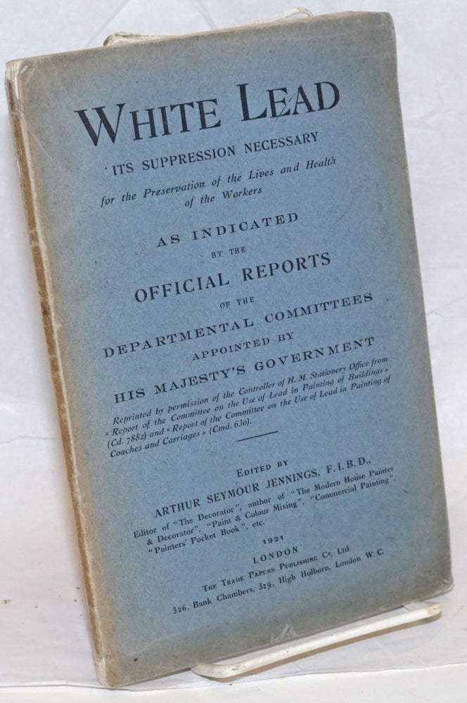 Cat.No: 239532 White lead; the suppression necessary for the preservation of the lives and health of the workers. As indicated by the official reports of the Departmental Committees appointed by His Majesty's Government. Arthur Seymour Jennings.