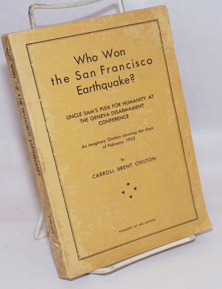 Cat.No: 245025 Who Won the San Francisco Earthquake? Uncle Sam's Plea for Humanity at the Geneva Disarmament Conference; An imaginary Oration covering ten days of February, 1932. Carroll Brent Chilton.