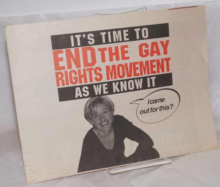 Cat.No: 257389 It's Time to End the Gay Rights Movement As We Know It [broadside/tabloid] [Ellen cover photo captioned: "I came out for this?"]. Ellen DeGeneres, Hana Layson, Jeanne Kracher, Debbie Gould, Mel Ferrand, Sabrina Craig, Ahaheed Alani.