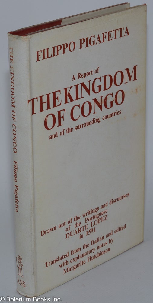 Cat.No: 280050 A Report of the Kingdom of Congo and of the Surrounding Countries, Drawn out of the Writings and Discourses of the Portuguese Duarte Lopez by Filippo Pigafetta. Translated from the Italian and edited, with explanatory notes, by Margarite Hutchinson. With facsimiles of the original maps, and a preface by Sir Thomas Fowell Buxton. Filippo. Duarte Lopez Pigafetta, notes, compiler. Margarite Hutchinson.