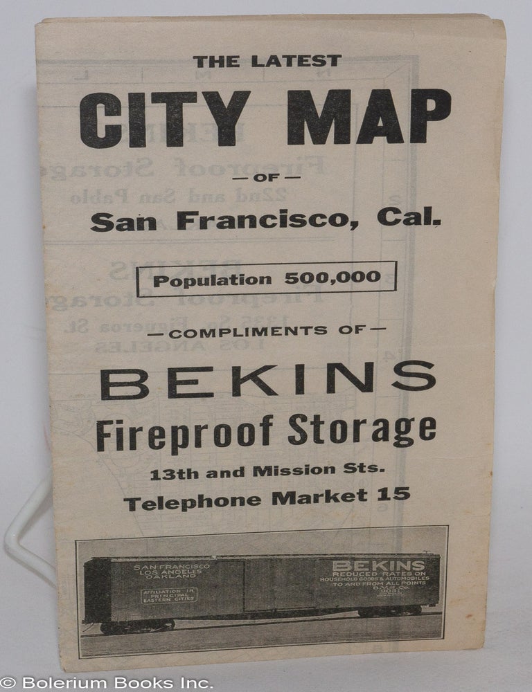 Cat.No: 286500 The Latest City Map -of- San Francisco, Cal. Population 500,000 -compliments of- Bekins Fireproof Storage for Household Goods and Automobiles. Estimates Given on Request. 13th and Mission Sts. Telephone Market 15. Bekins Van & Storage Co., List of San Francisco Streets. Affiliation in all principal cities. Special through car service on automobiles to and from the East. Ask Us For Rates.