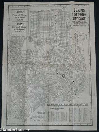 The Latest City Map -of- San Francisco, Cal. Population 500,000 -compliments of- Bekins Fireproof Storage for Household Goods and Automobiles. Estimates Given on Request. 13th and Mission Sts. Telephone Market 15. Bekins Van & Storage Co., List of San Francisco Streets. Affiliation in all principal cities. Special through car service on automobiles to and from the East. Ask Us For Rates.