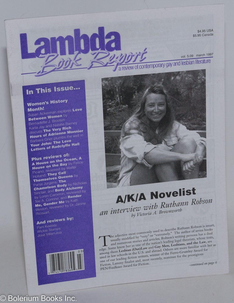Cat.No: 288747 Lambda Book Report: a review of contemporary gay & lesbian literature vol. 5, #9, March 1997: A/K/A Novelist: an interview with Ruthann Robson. Jim Marks, Christopher Bram, Jewelle Gomez, Kanani Kauka, Susan Ackerman Ruthann Robson, Victoria A. Brownworth, Radclyffe Hall, Natalie Barney, Karla Jay, Barbara Grier.