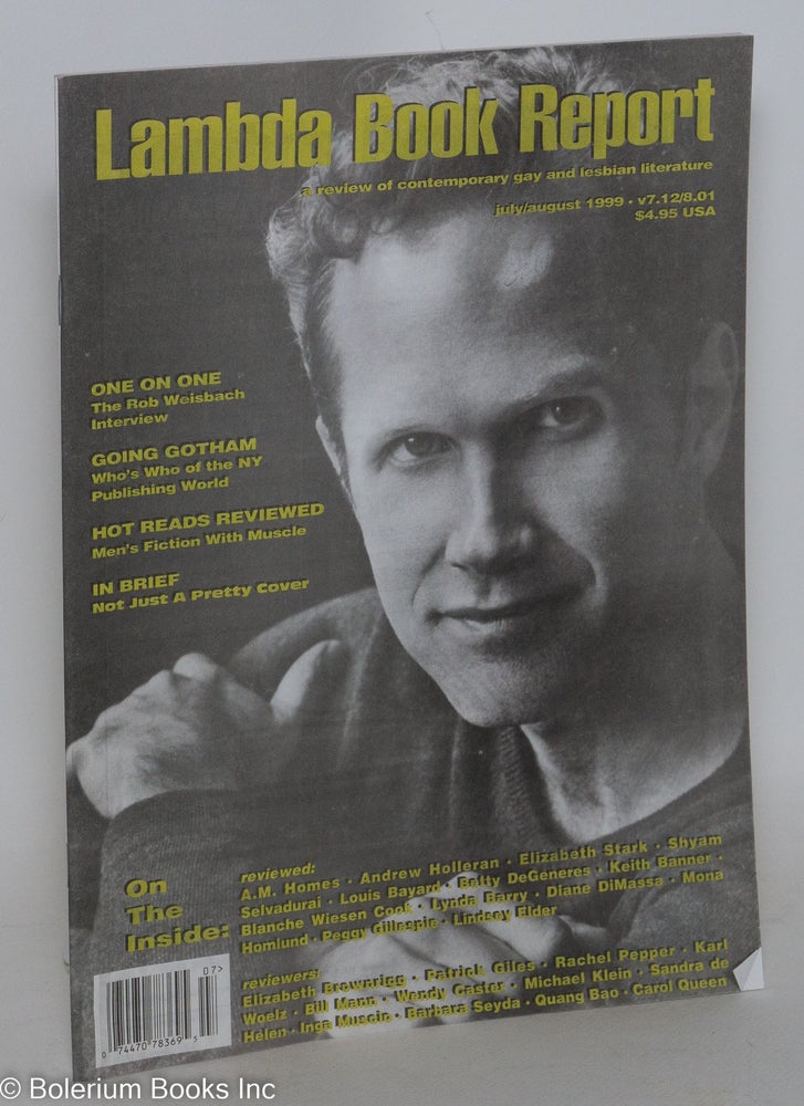 Cat.No: 289264 Lambda Book Report: a review of contemporary gay & lesbian literature vol. 7, #12, July/Aug. 1999: One on One: Rob Weisbach interview. Jim Marks, Christopher Bram, Jewelle Gomez, Kanani Kauka, Cecilia Tan Rob Weisbach, Sarah Van Arsdale, Larry Duplechan, Kitty Tsui, Timothy Liu, Quang Bao.