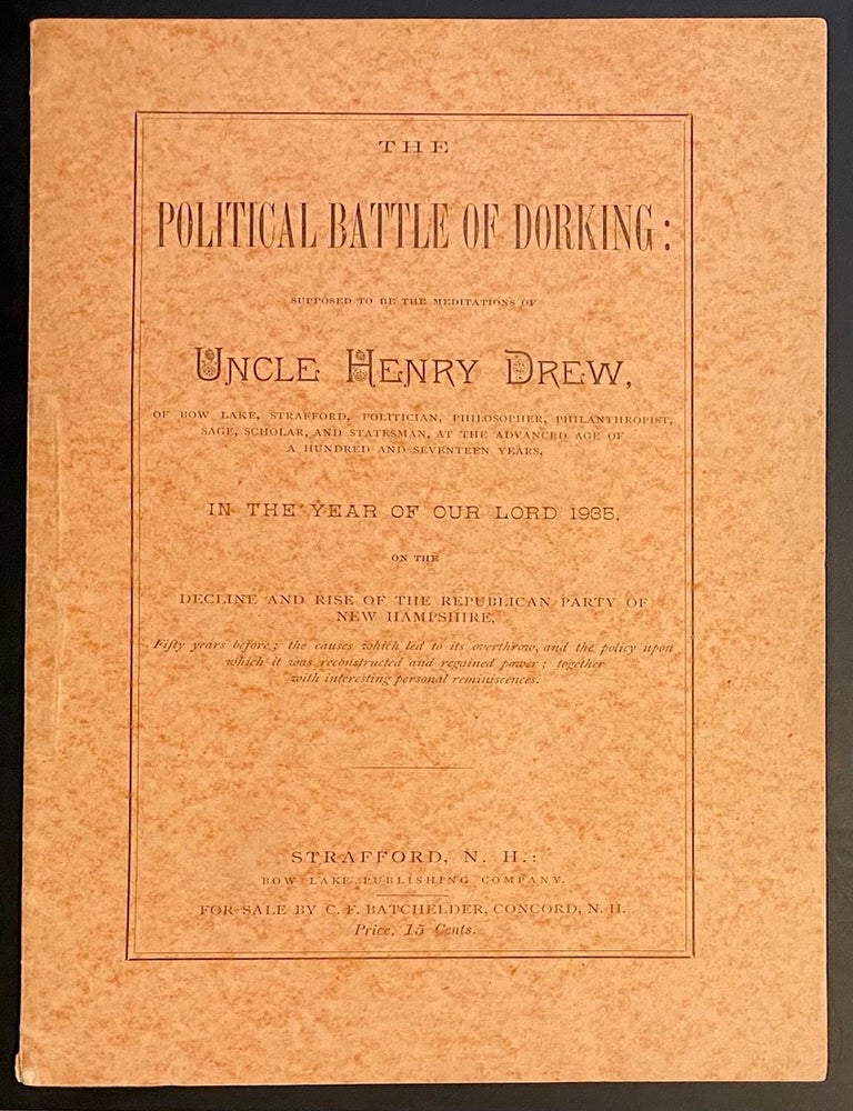 Cat.No: 314163 The Political battle of Dorking: Supposed to be the meditations of Uncle Henry Drew, of Bow Lake, Strafford, politician, philosopher, philanthropist, sage, scholar, and statesman, at the advanced age of a hundred and seventeen years, in the year of our Lord 1935, on the decline and rise of the Republican Party of New Hampshire; Fifty years before; the causes which led to its overthrow, and the policy upon which it was reconstructed and regained power; together with interesting personal reminiscences.