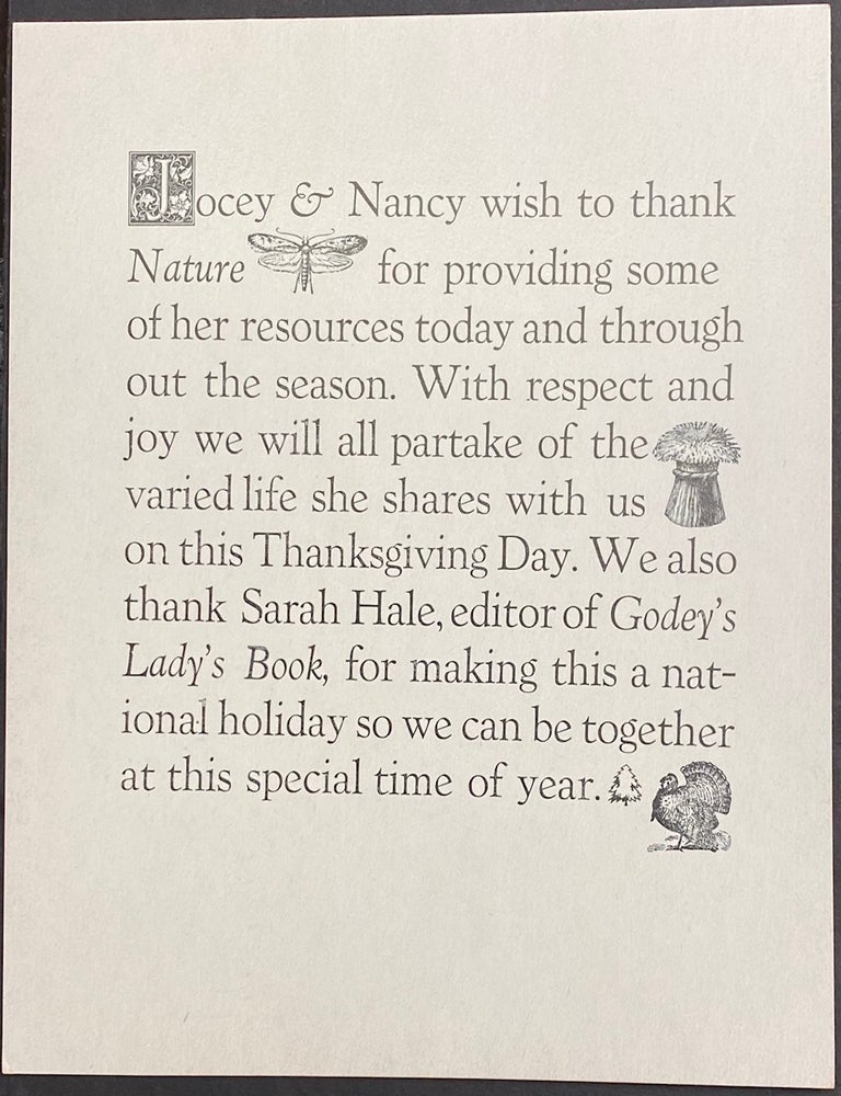 Cat.No: 326851 Jocey and Nancy wish to thank Nature for providing some of her resources today and throughout the season. With respect and joy we will partake of the varied life she shares with us on this Thanksgiving Day. We also thank Sarah Hale, editor of Godey&rsquo;s Lady&rsquo;s Book, for making this a national holiday so we can be together at this special time of year. [broadside]