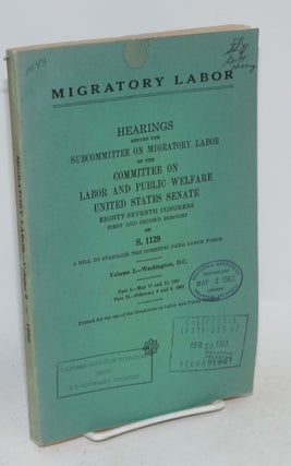 Migratory labor; hearings, Eighty-seventh Congress, first session, on S. 1123, S. 1124, S. 1125, S. 1126, S. 1130 , and S. 1132, bills relating to migratory labor. Volume 1.-Washington, D. C., April 12 and 13, 1961. Volume 2.-Washington, D.C., Part I-May 17 and 18, 1961; Part II.-February 8 and 9, 1962