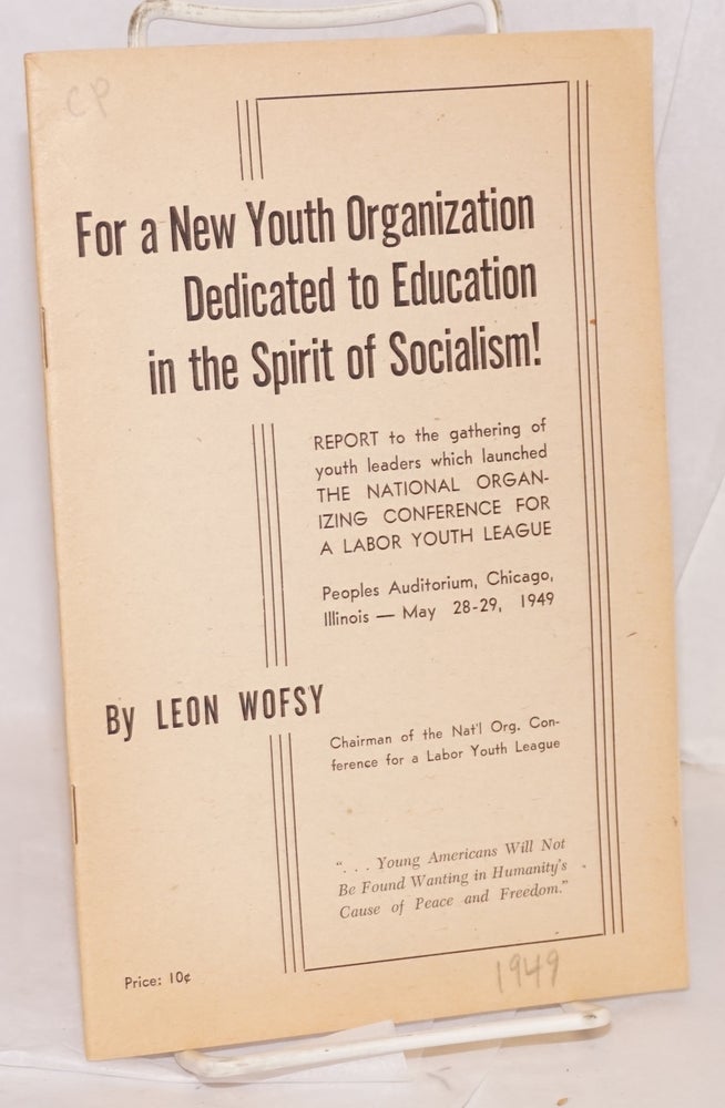 Cat.No: 40200 For a new youth organization dedicated to education in the spirit of socialism! Report to the gathering of youth leaders which launched the National Organizing Conference for a Labor Youth League, Peoples Auditorium, Chicago, Illinois -- May 28-29, 1949. Leon Wofsy.