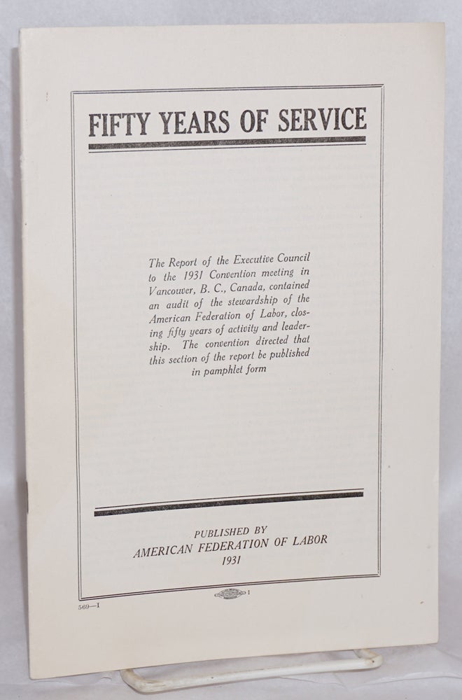 Cat.No: 50030 Fifty Years of Service: The Report of the Executive Council to the 1931 Convention meeting in Vancouver, B.C., Canada, contained an audit of the stewardship of the American Federation Labor, closing fifty years of activity and leadership. The convention directed that this section of the report be published in pamphlet form. American Federation of Labor.