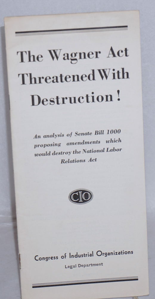 Cat.No: 77644 The Wagner Act threatened with destruction! An analysis of Senate Bill 1000 proposing amendments which would destroy the National Labor Relations Act. Congress of Industrial Organizations. Legal Department.