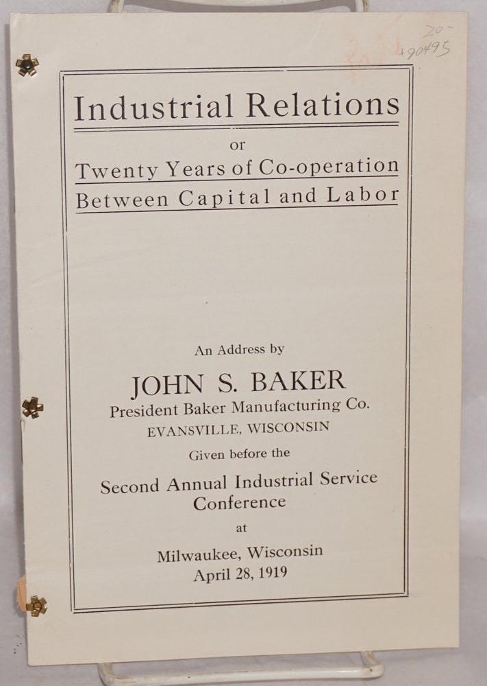 Cat.No: 90495 Industrial relations, or, twenty years of co-operation between capital and labor, an address by John S. Baker, President, Baker Manufacturing Co., Evansville, Wisconsin, given before the second annual Industrial Service Conference at Milwaukee, Wisconsin, April 28, 1919. John S. Baker.